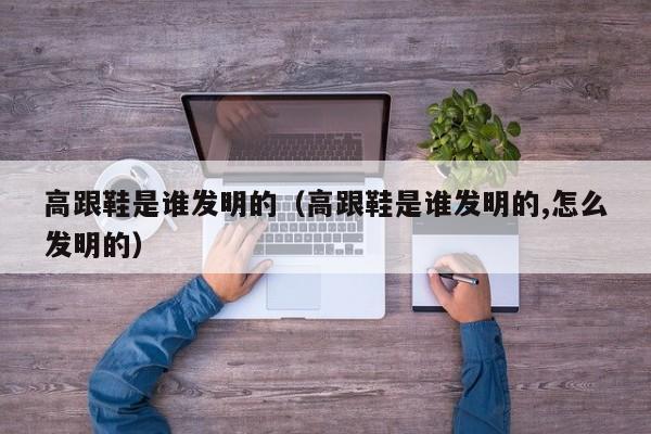 高跟鞋是谁发明的（高跟鞋是谁发明的,怎么发明的）