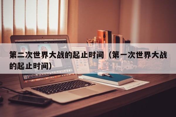 第二次世界大战的起止时间(第一次世界大战的起止时间)