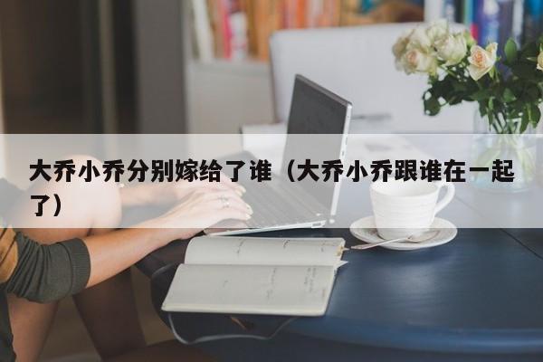 大乔小乔分别嫁给了谁（大乔小乔跟谁在一起了）