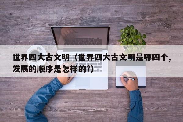 世界四大古文明（世界四大古文明是哪四个,发展的顺序是怎样的?）
