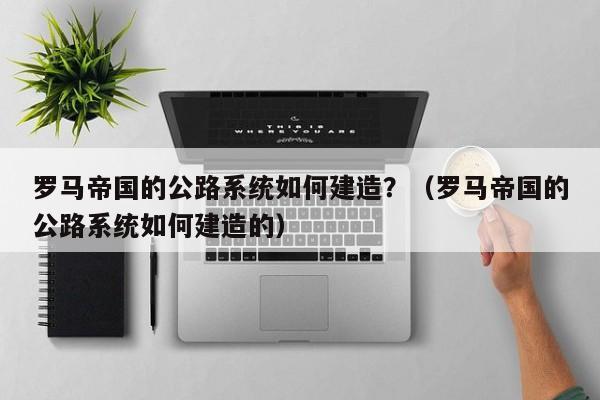 罗马帝国的公路系统如何建造？（罗马帝国的公路系统如何建造的）