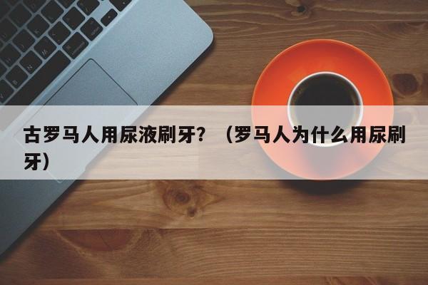 古罗马人用尿液刷牙？（罗马人为什么用尿刷牙）
