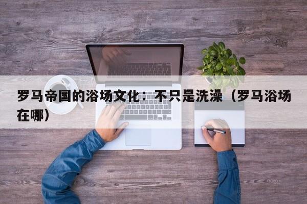 罗马帝国的浴场文化：不只是洗澡（罗马浴场在哪）