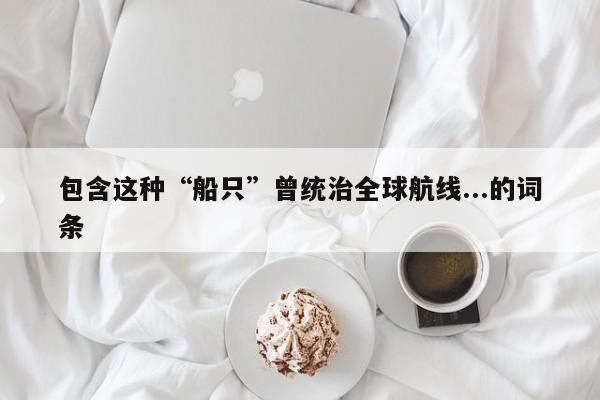 包含这种“船只”曾统治全球航线...的词条