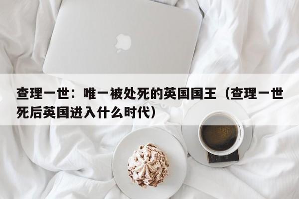 查理一世：唯一被处死的英国国王（查理一世死后英国进入什么时代）