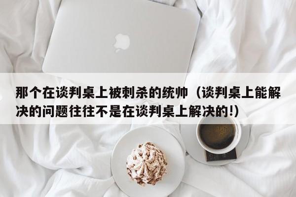 那个在谈判桌上被刺杀的统帅（谈判桌上能解决的问题往往不是在谈判桌上解决的!）