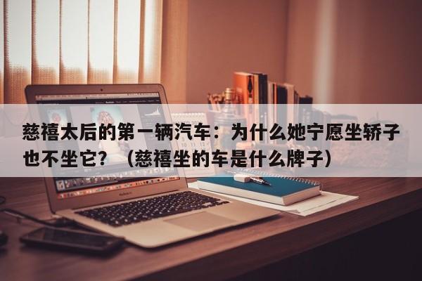 慈禧太后的第一辆汽车：为什么她宁愿坐轿子也不坐它？（慈禧坐的车是什么牌子）