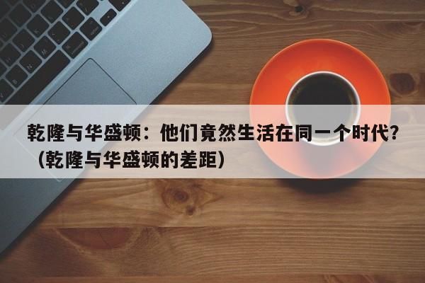 乾隆与华盛顿：他们竟然生活在同一个时代？（乾隆与华盛顿的差距）