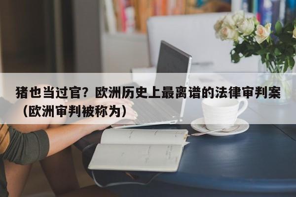 猪也当过官？欧洲历史上最离谱的法律审判案（欧洲审判被称为）